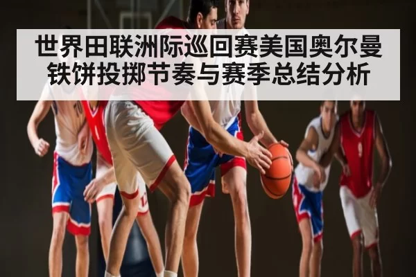 世界田联洲际巡回赛美国奥尔曼铁饼投掷节奏与赛季总结分析